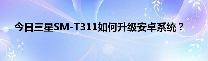 今日三星SM-T311如何升级安卓系统？