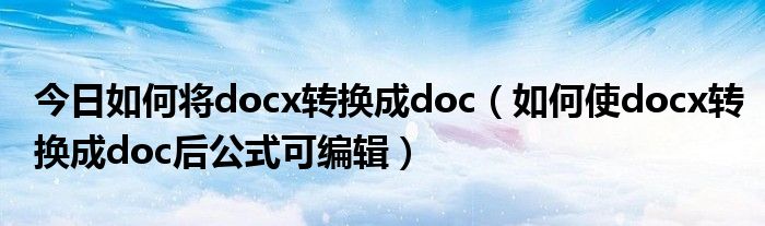 今日如何将docx转换成doc（如何使docx转换成doc后公式可编辑）