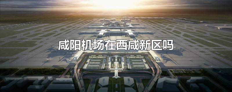 咸阳机场在西咸新区吗（西安咸阳国际机场在咸阳哪个区）
